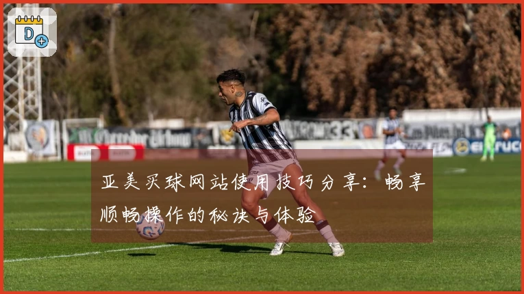 亚美买球网站使用技巧分享：畅享顺畅操作的秘诀与体验